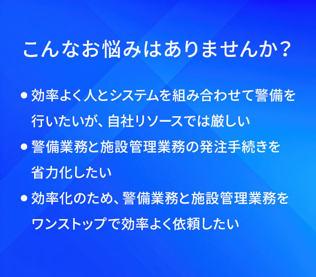 こんなお悩みはありませんか?/効率よく人とシステムを組み合わせて警備を行いたいが、自社リソースでは厳しい/警備業務と施設管理業務の発注手続きを省力化したい/効率化のため、警備業務と施設管理業務をワンストップで効率よく依頼したい
