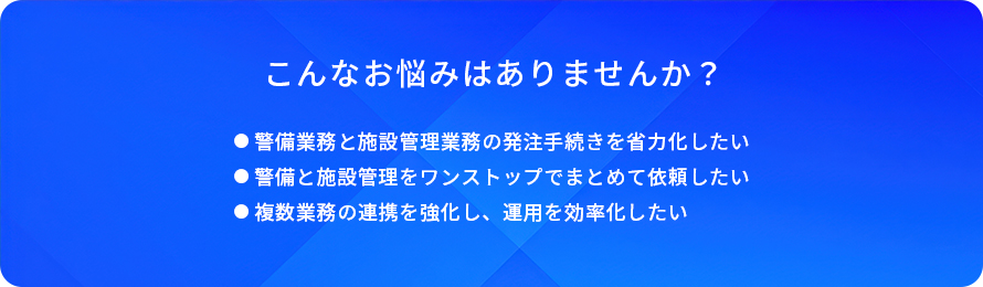 こんなお悩みはありませんか？/警備業務と施設管理業務の発注手続きを省力化したい/警備と施設管理をワンストップでまとめて依頼したい/複数業務の連携を強化し、運用を効率化したい