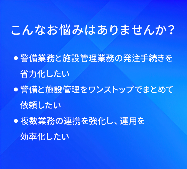 こんなお悩みはありませんか？/警備業務と施設管理業務の発注手続きを省力化したい/警備と施設管理をワンストップでまとめて依頼したい/複数業務の連携を強化し、運用を効率化したい