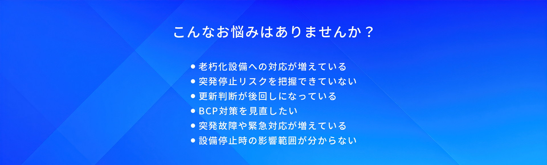 こんなお悩みはありませんか？/老朽化設備への対応が増えている/突発停止リスクを把握できていない/更新判断が後回しになっている/BCP対策を見直したい/突発故障や緊急対応が増えている/設備停止時の影響範囲が分からない