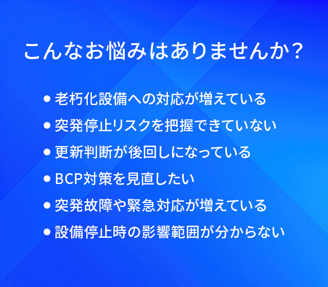 こんなお悩みはありませんか？/老朽化設備への対応が増えている/突発停止リスクを把握できていない/更新判断が後回しになっている/BCP対策を見直したい/突発故障や緊急対応が増えている/設備停止時の影響範囲が分からない