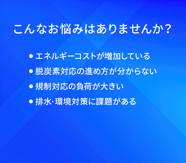 こんなお悩みはありませんか？/エネルギーコストが増加している/脱炭素対応の進め方が分からない/規制対応の負荷が大きい/排水・環境対策に課題がある