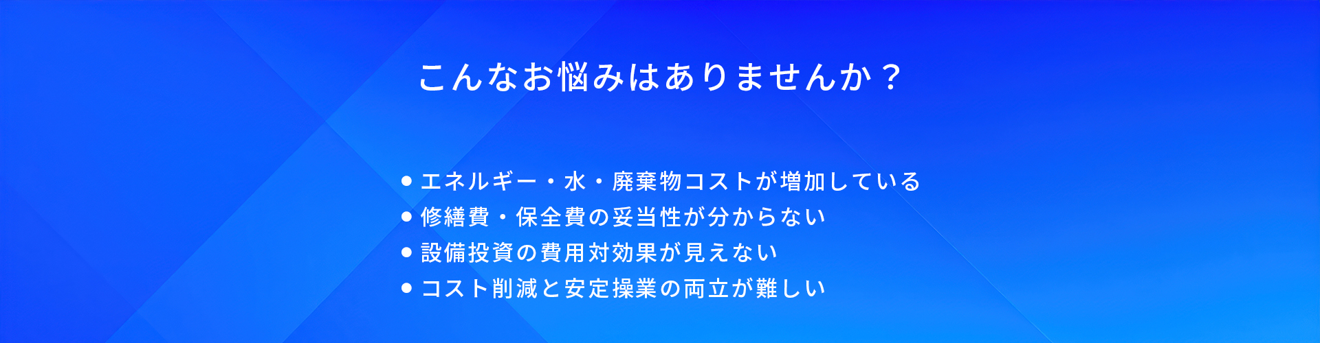 こんなお悩みはありませんか？/エネルギー・水・廃棄物コストが増加している/修繕費・保全費の妥当性が分からない/設備投資の費用対効果が見えない/コスト削減と安定操業の両立が難しい