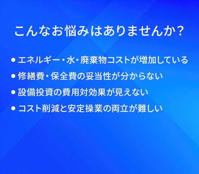 こんなお悩みはありませんか？/エネルギー・水・廃棄物コストが増加している/修繕費・保全費の妥当性が分からない/設備投資の費用対効果が見えない/コスト削減と安定操業の両立が難しい