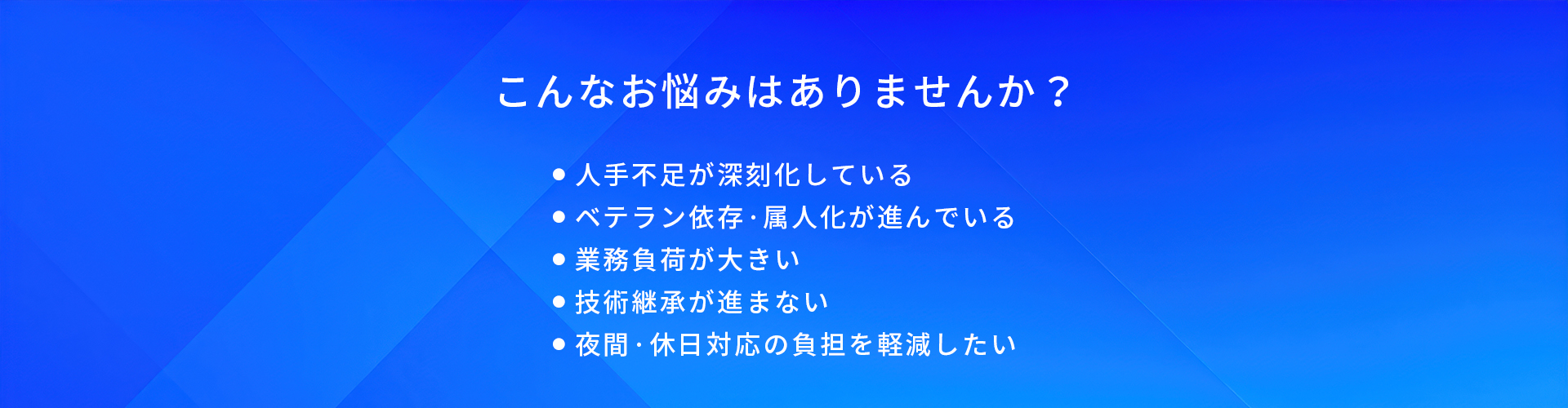 こんなお悩みはありませんか?/人手不足が深刻化している/ベテラン依存·属人化が進んでいる/業務負荷が大きい/技術継承が進まない/夜問·休日対応の負担を軽減したい