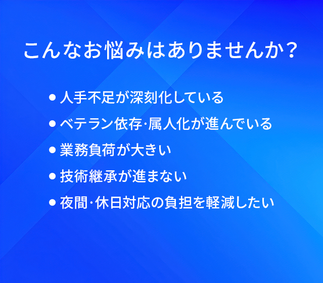 こんなお悩みはありませんか?/人手不足が深刻化している/ベテラン依存·属人化が進んでいる/業務負荷が大きい/技術継承が進まない/夜問·休日対応の負担を軽減したい